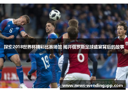 探索2018世界杯精彩比赛场馆 揭开俄罗斯足球盛宴背后的故事